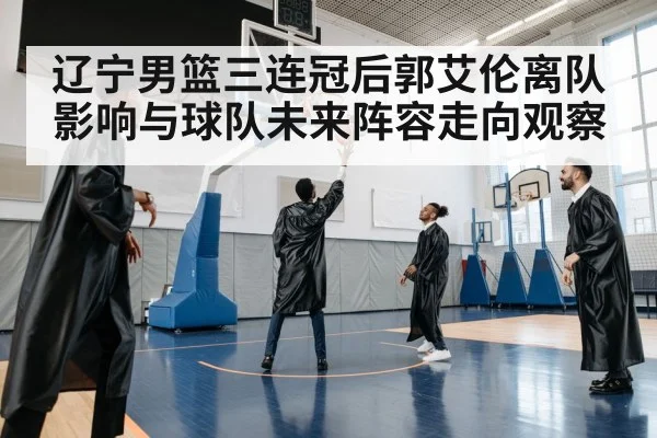 辽宁男篮三连冠后郭艾伦离队影响与球队未来阵容走向观察